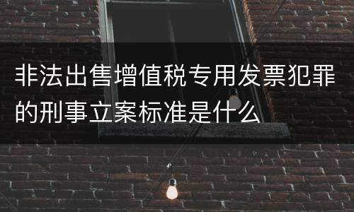 非法出售增值税专用发票犯罪的刑事立案标准是什么