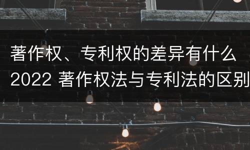 著作权、专利权的差异有什么2022 著作权法与专利法的区别