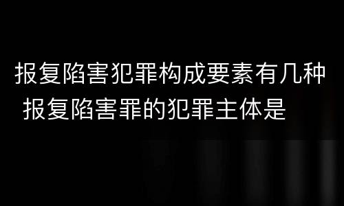 报复陷害犯罪构成要素有几种 报复陷害罪的犯罪主体是