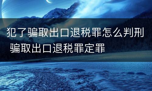 犯了骗取出口退税罪怎么判刑 骗取出口退税罪定罪