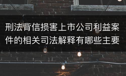 刑法背信损害上市公司利益案件的相关司法解释有哪些主要规定
