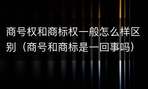 商号权和商标权一般怎么样区别（商号和商标是一回事吗）
