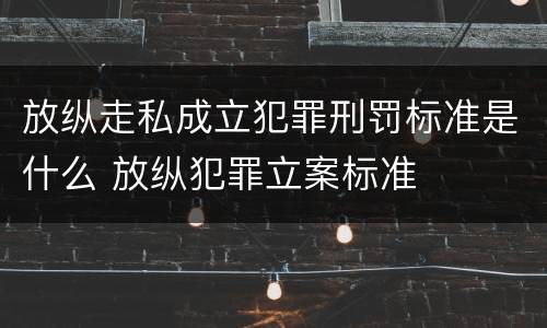 放纵走私成立犯罪刑罚标准是什么 放纵犯罪立案标准