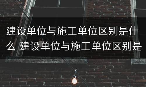 建设单位与施工单位区别是什么 建设单位与施工单位区别是什么呢