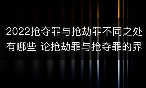 2022抢夺罪与抢劫罪不同之处有哪些 论抢劫罪与抢夺罪的界限