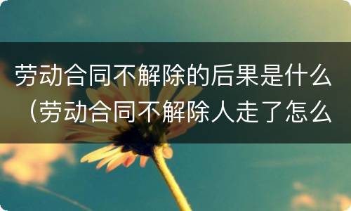劳动合同不解除的后果是什么（劳动合同不解除人走了怎么办）