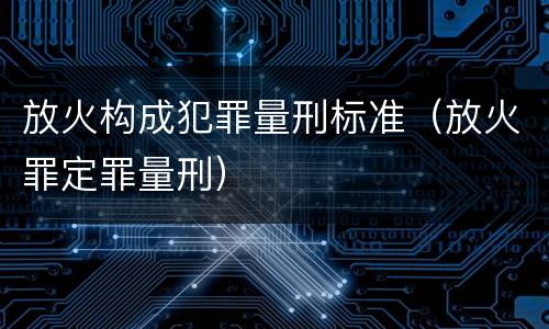 放火构成犯罪量刑标准（放火罪定罪量刑）
