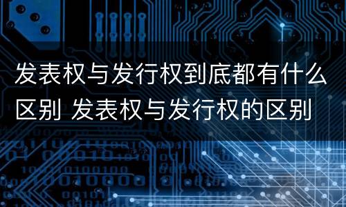 发表权与发行权到底都有什么区别 发表权与发行权的区别