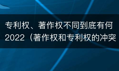 专利权、著作权不同到底有何2022（著作权和专利权的冲突）