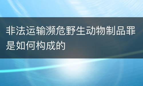 非法运输濒危野生动物制品罪是如何构成的