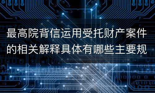 最高院背信运用受托财产案件的相关解释具体有哪些主要规定