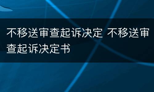 不移送审查起诉决定 不移送审查起诉决定书