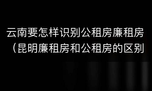 云南要怎样识别公租房廉租房（昆明廉租房和公租房的区别）