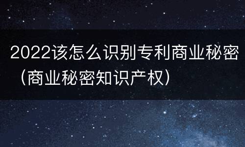 2022该怎么识别专利商业秘密（商业秘密知识产权）