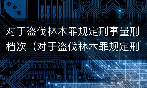 对于盗伐林木罪规定刑事量刑档次（对于盗伐林木罪规定刑事量刑档次的认定）