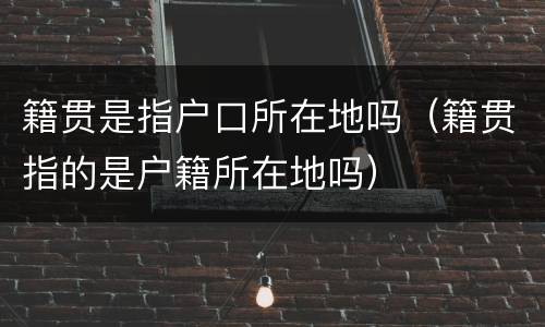 籍贯是指户口所在地吗（籍贯指的是户籍所在地吗）