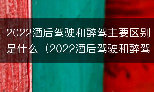 2022酒后驾驶和醉驾主要区别是什么（2022酒后驾驶和醉驾主要区别是什么标准）
