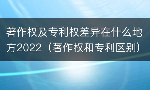 著作权及专利权差异在什么地方2022（著作权和专利区别）