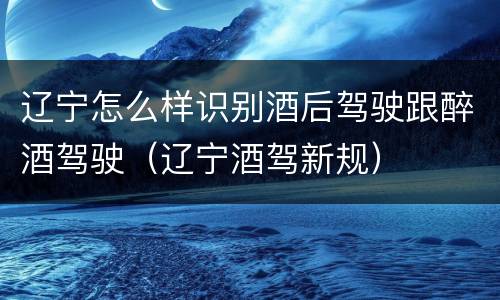 辽宁怎么样识别酒后驾驶跟醉酒驾驶（辽宁酒驾新规）