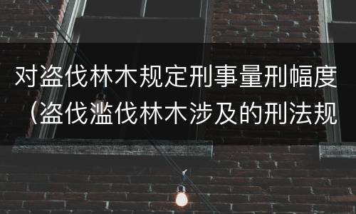 对盗伐林木规定刑事量刑幅度（盗伐滥伐林木涉及的刑法规定）