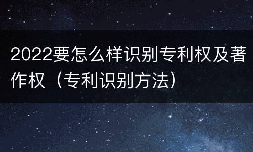 2022要怎么样识别专利权及著作权（专利识别方法）