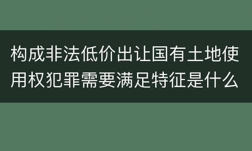 构成非法低价出让国有土地使用权犯罪需要满足特征是什么