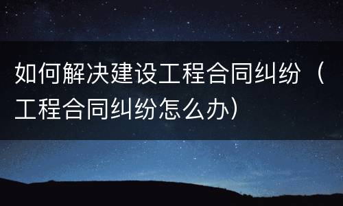如何解决建设工程合同纠纷（工程合同纠纷怎么办）
