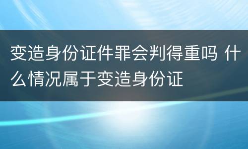 变造身份证件罪会判得重吗 什么情况属于变造身份证