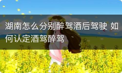 湖南怎么分别醉驾酒后驾驶 如何认定酒驾醉驾