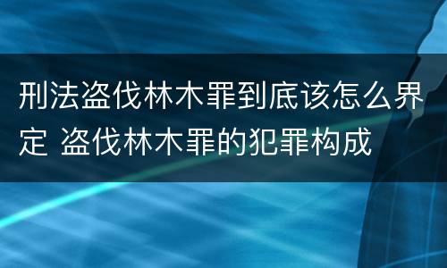 刑法盗伐林木罪到底该怎么界定 盗伐林木罪的犯罪构成