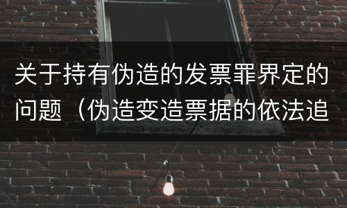 关于持有伪造的发票罪界定的问题（伪造变造票据的依法追究什么责任）