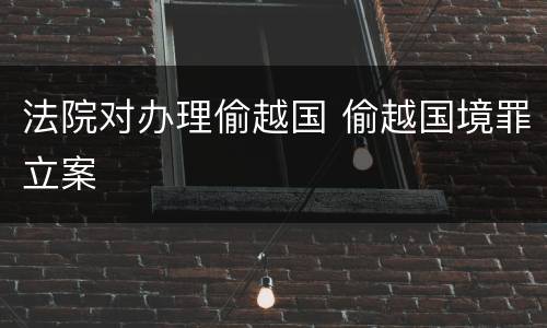 法院对办理偷越国 偷越国境罪立案