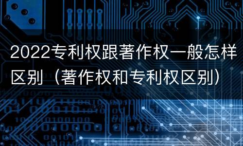 2022专利权跟著作权一般怎样区别（著作权和专利权区别）