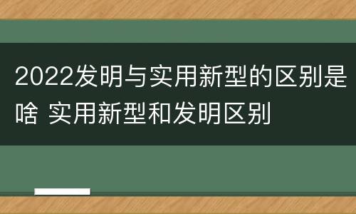 2022发明与实用新型的区别是啥 实用新型和发明区别
