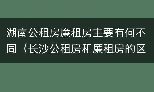 湖南公租房廉租房主要有何不同（长沙公租房和廉租房的区别）