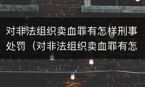 对非法组织卖血罪有怎样刑事处罚（对非法组织卖血罪有怎样刑事处罚案例）