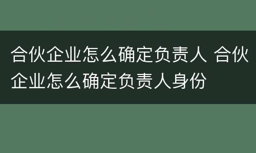 合伙企业怎么确定负责人 合伙企业怎么确定负责人身份