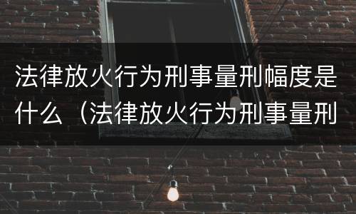 法律放火行为刑事量刑幅度是什么（法律放火行为刑事量刑幅度是什么规定）