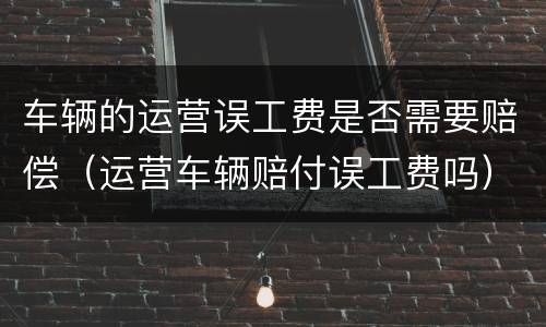 车辆的运营误工费是否需要赔偿（运营车辆赔付误工费吗）