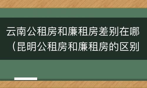 云南公租房和廉租房差别在哪（昆明公租房和廉租房的区别）