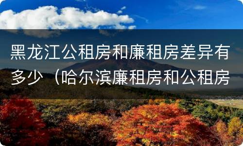 黑龙江公租房和廉租房差异有多少（哈尔滨廉租房和公租房有什么区别）