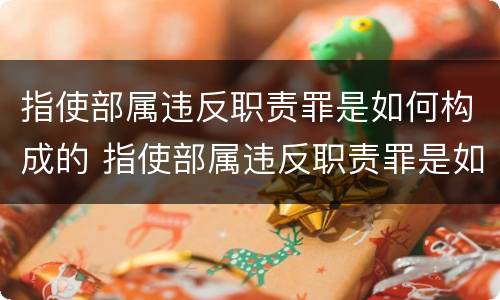 指使部属违反职责罪是如何构成的 指使部属违反职责罪是如何构成的呢