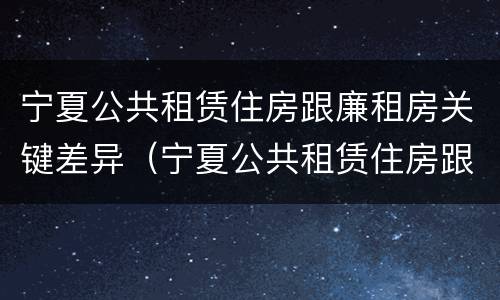 宁夏公共租赁住房跟廉租房关键差异（宁夏公共租赁住房跟廉租房关键差异在哪）