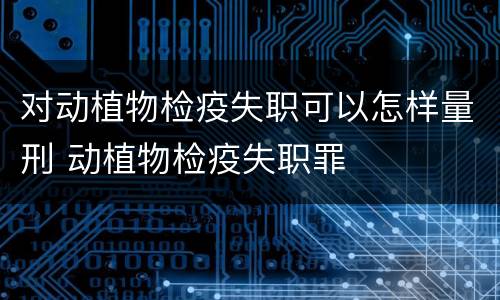 对动植物检疫失职可以怎样量刑 动植物检疫失职罪