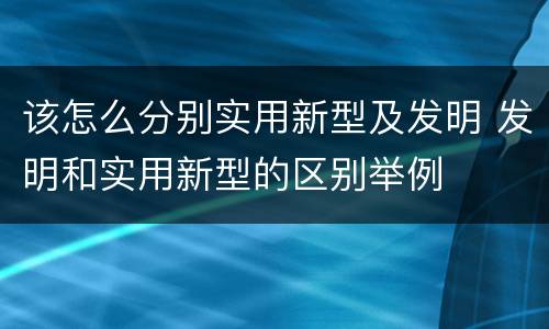 该怎么分别实用新型及发明 发明和实用新型的区别举例
