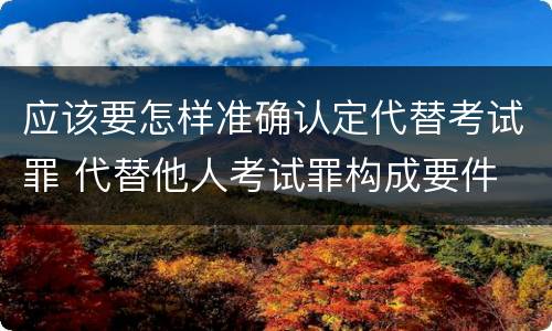 应该要怎样准确认定代替考试罪 代替他人考试罪构成要件