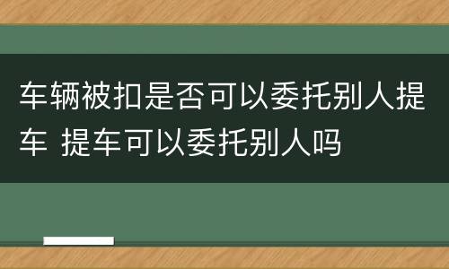 车辆被扣是否可以委托别人提车 提车可以委托别人吗