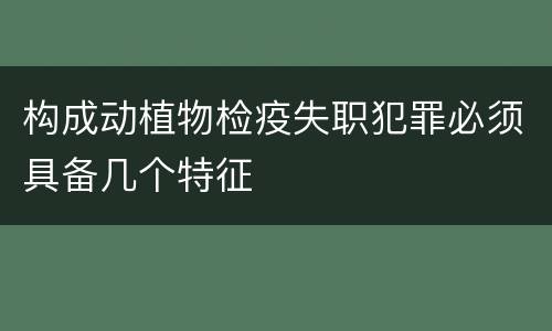 构成动植物检疫失职犯罪必须具备几个特征