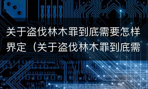 关于盗伐林木罪到底需要怎样界定（关于盗伐林木罪到底需要怎样界定的）