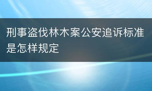 刑事盗伐林木案公安追诉标准是怎样规定